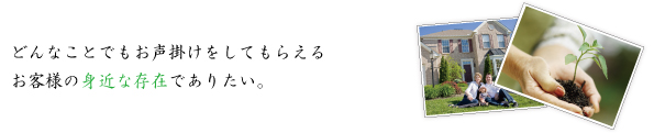 何かひとつに特化するのではなく、どんなことでもお声掛けをしてもらえるお客様の身近な存在でありたい。